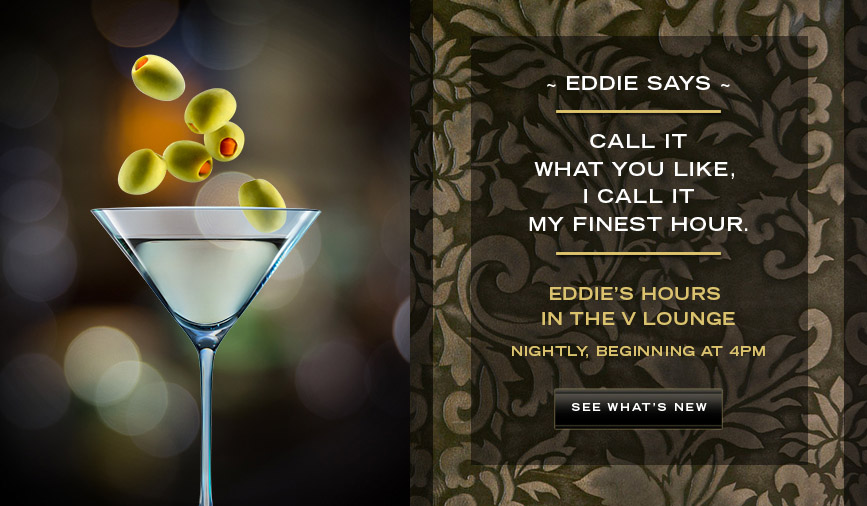 Eddie's Hours in the V Lounge. Nightly, beginning at 4pm. See what's new.